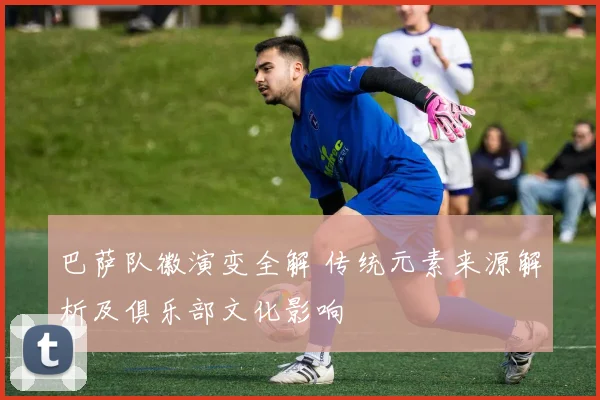 巴萨队徽演变全解 传统元素来源解析及俱乐部文化影响