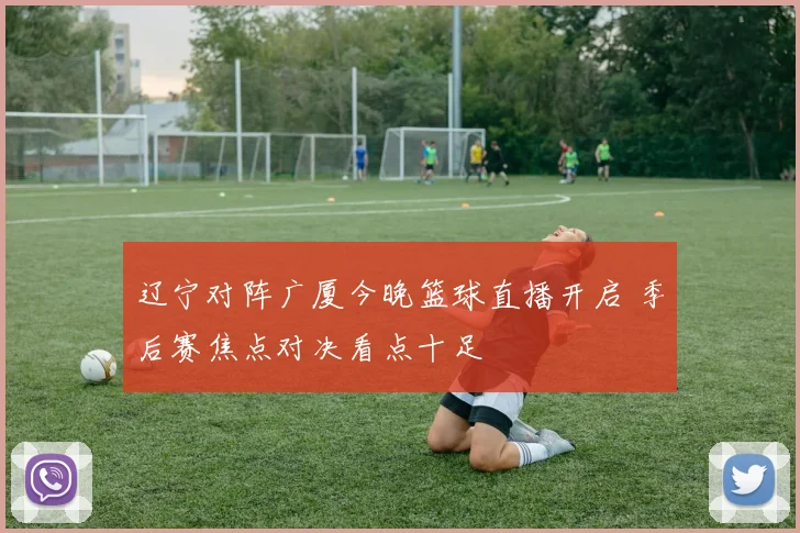 辽宁对阵广厦今晚篮球直播开启 季后赛焦点对决看点十足