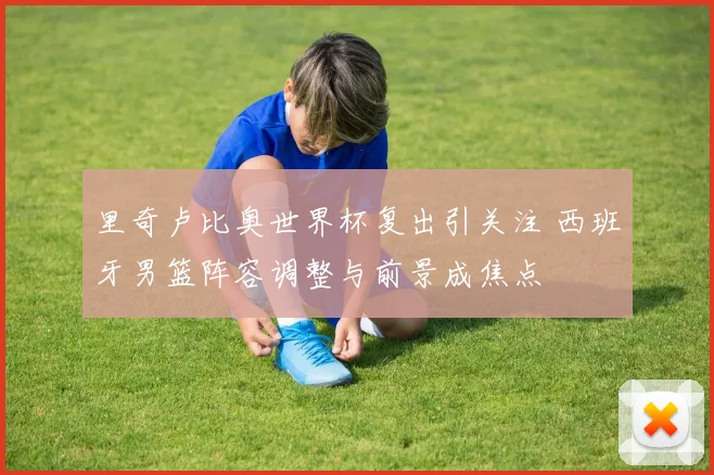 里奇卢比奥世界杯复出引关注 西班牙男篮阵容调整与前景成焦点