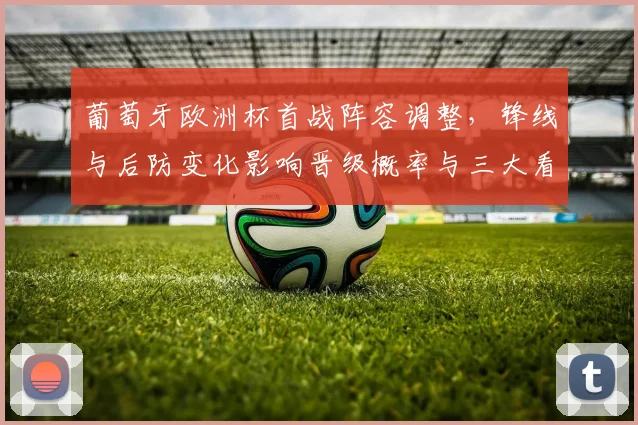 葡萄牙欧洲杯首战阵容调整，锋线与后防变化影响晋级概率与三大看点