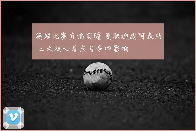 英超比赛直播前瞻 曼联迎战阿森纳 三大核心看点与争四影响