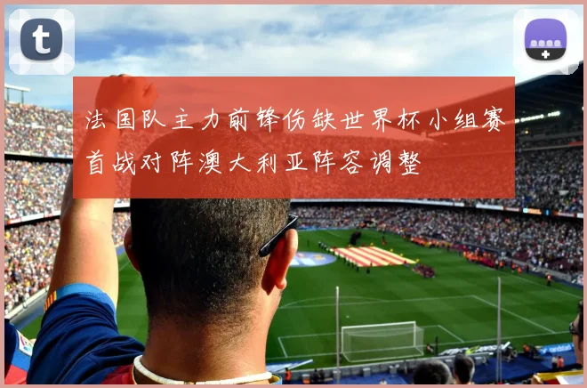 法国队主力前锋伤缺世界杯小组赛首战对阵澳大利亚阵容调整