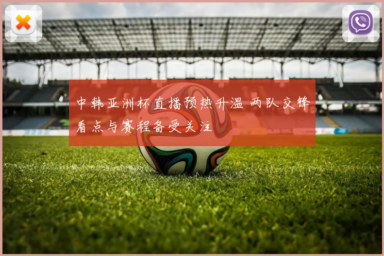 中韩亚洲杯直播预热升温 两队交锋看点与赛程备受关注