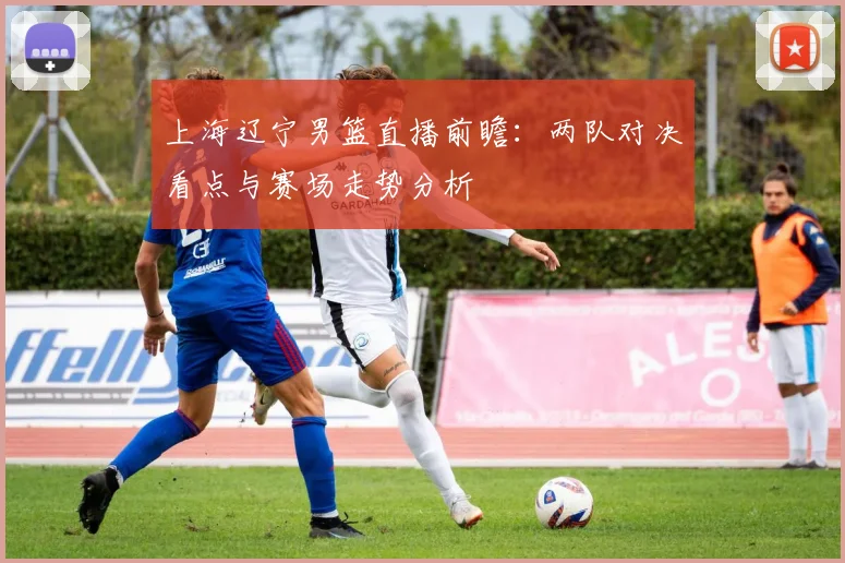 上海辽宁男篮直播前瞻：两队对决看点与赛场走势分析
