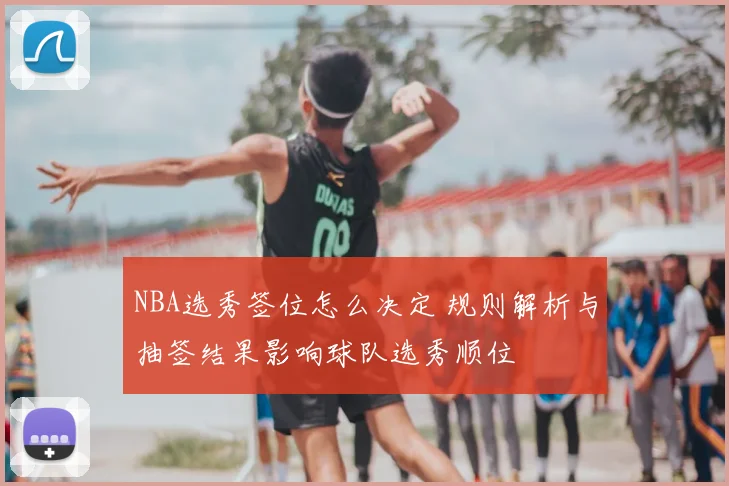 NBA选秀签位怎么决定 规则解析与抽签结果影响球队选秀顺位