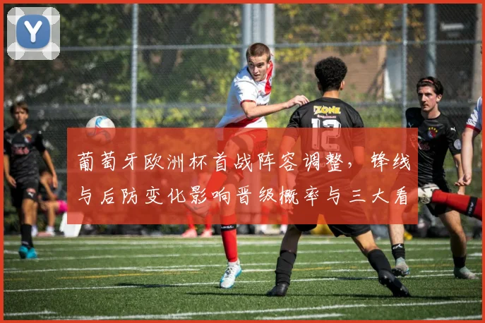 葡萄牙欧洲杯首战阵容调整，锋线与后防变化影响晋级概率与三大看点