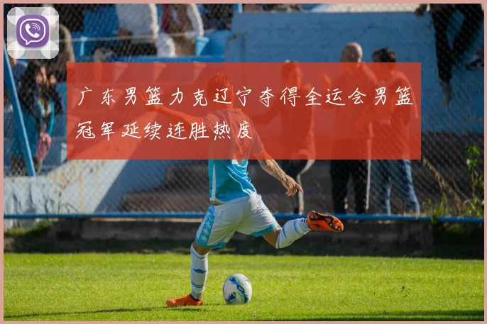 广东男篮力克辽宁夺得全运会男篮冠军延续连胜热度