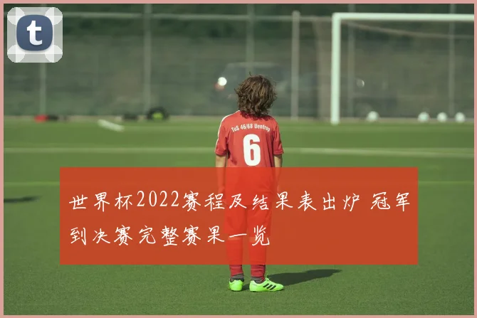 世界杯2022赛程及结果表出炉 冠军到决赛完整赛果一览