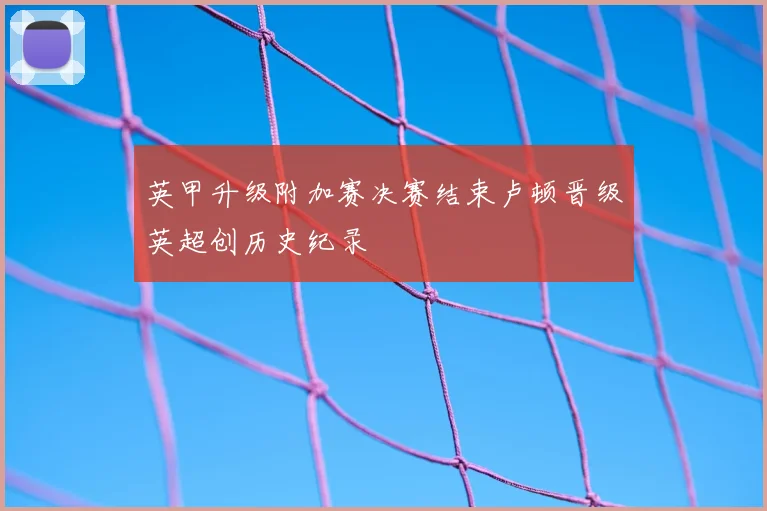 英甲升级附加赛决赛结束卢顿晋级英超创历史纪录