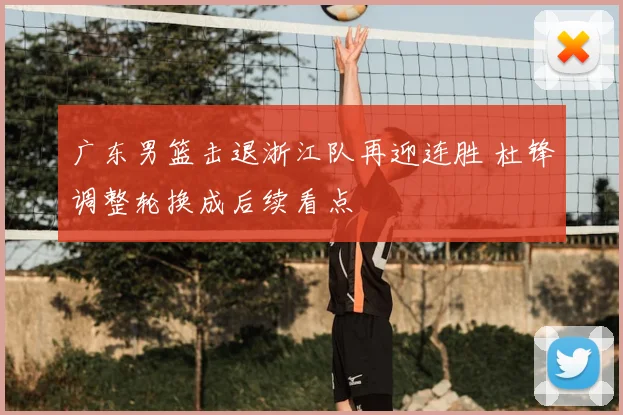 广东男篮击退浙江队再迎连胜 杜锋调整轮换成后续看点