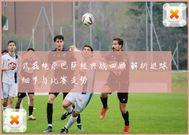 武磊绝杀巴萨经典战回顾 解析进球细节与比赛走势