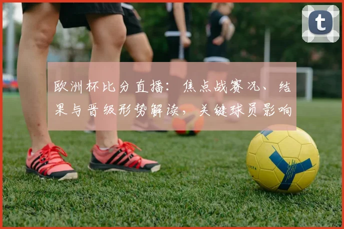 欧洲杯比分直播：焦点战赛况、结果与晋级形势解读，关键球员影响