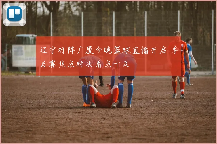 辽宁对阵广厦今晚篮球直播开启 季后赛焦点对决看点十足