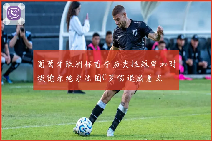 葡萄牙欧洲杯首夺历史性冠军加时埃德尔绝杀法国C罗伤退成看点