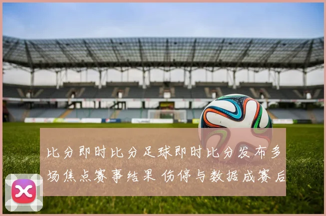 比分即时比分足球即时比分发布多场焦点赛事结果 伤停与数据成赛后看点