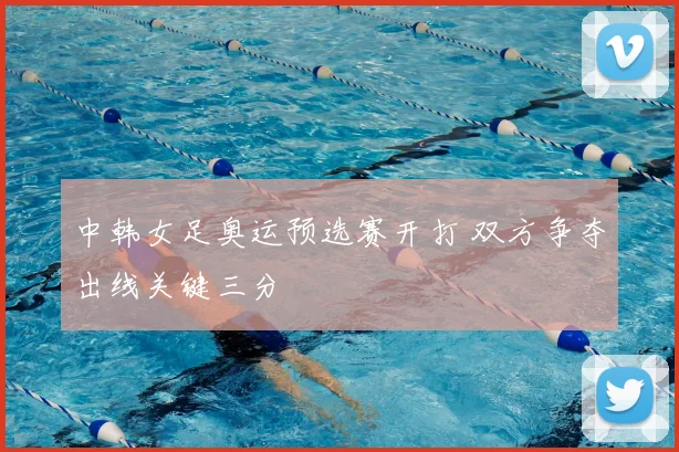 中韩女足奥运预选赛开打 双方争夺出线关键三分