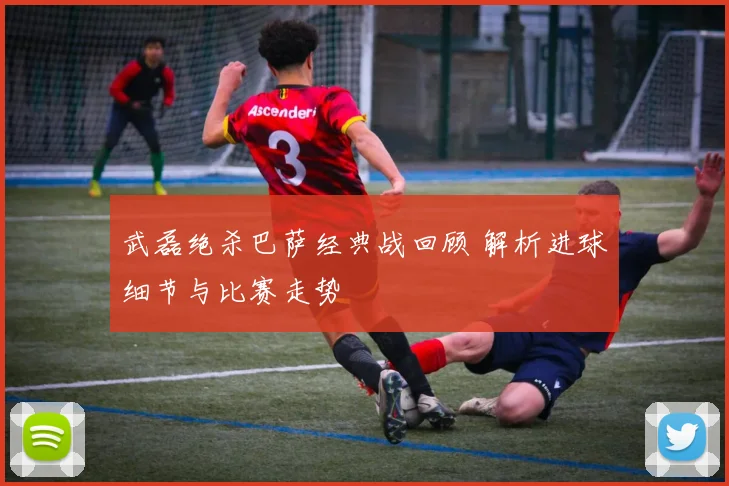 武磊绝杀巴萨经典战回顾 解析进球细节与比赛走势