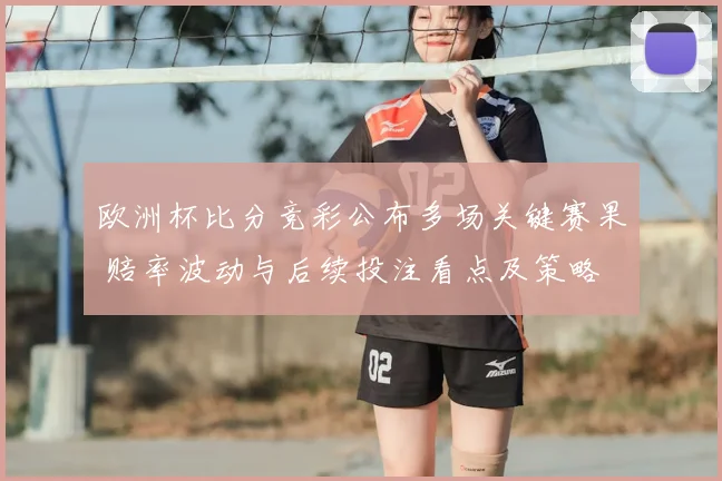 欧洲杯比分竞彩公布多场关键赛果 赔率波动与后续投注看点及策略