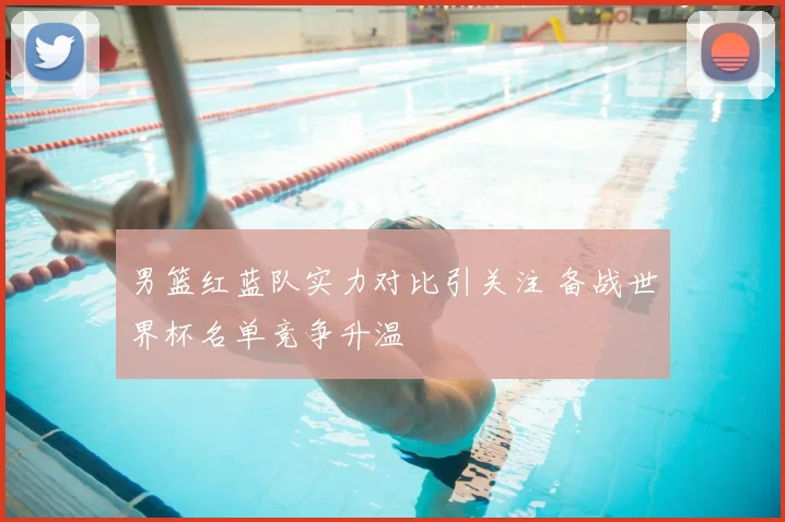 男篮红蓝队实力对比引关注 备战世界杯名单竞争升温