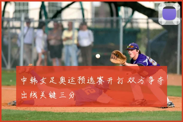中韩女足奥运预选赛开打 双方争夺出线关键三分