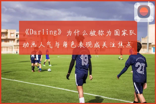 《Darling》为什么被称为国家队 动画人气与角色表现成关注焦点