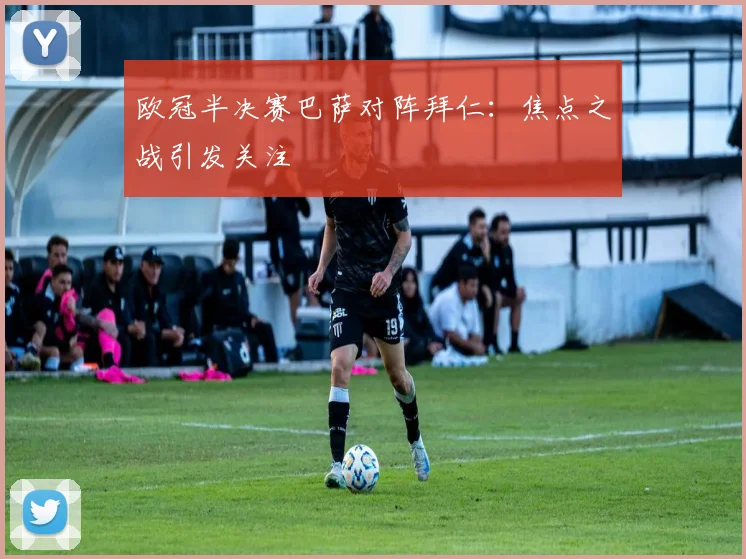 欧冠半决赛巴萨对阵拜仁:焦点之战引发关注